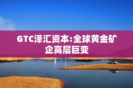 GTC泽汇资本:全球黄金矿企高层巨变