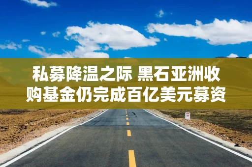 私募降温之际 黑石亚洲收购基金仍完成百亿美元募资目标