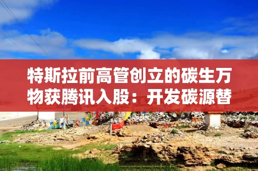特斯拉前高管创立的碳生万物获腾讯入股：开发碳源替代方案