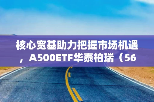 核心宽基助力把握市场机遇，A500ETF华泰柏瑞（563360）规模超280亿