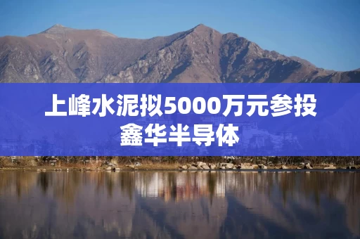 上峰水泥拟5000万元参投鑫华半导体