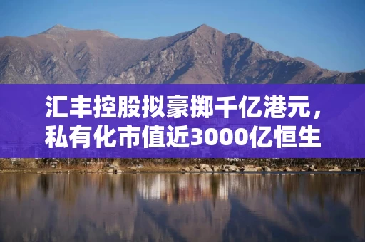 汇丰控股拟豪掷千亿港元，私有化市值近3000亿恒生银行