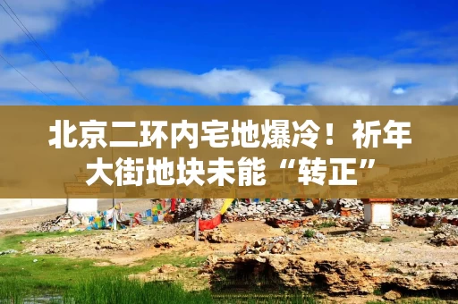 北京二环内宅地爆冷！祈年大街地块未能“转正”