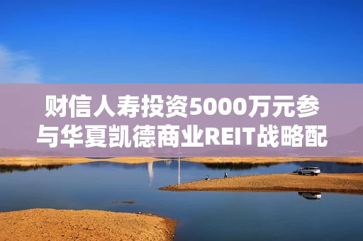 财信人寿投资5000万元参与华夏凯德商业REIT战略配售