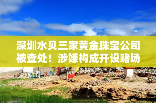 深圳水贝三家黄金珠宝公司被查处！涉嫌构成开设赌场罪！