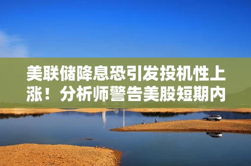 美联储降息恐引发投机性上涨！分析师警告美股短期内恐存在风险