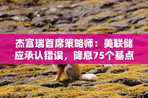 杰富瑞首席策略师：美联储应承认错误，降息75个基点才合理