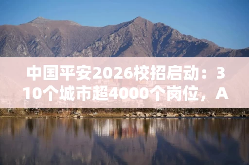 中国平安2026校招启动：310个城市超4000个岗位，AI助力校招新体验