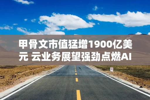 甲骨文市值猛增1900亿美元 云业务展望强劲点燃AI设施需求加速预期