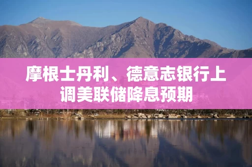摩根士丹利、德意志银行上调美联储降息预期