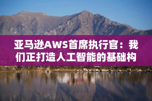 亚马逊AWS首席执行官：我们正打造人工智能的基础构建模块