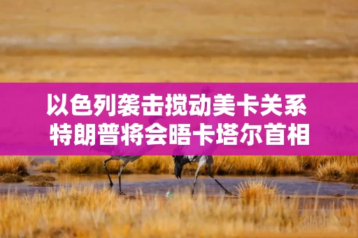 以色列袭击搅动美卡关系 特朗普将会晤卡塔尔首相