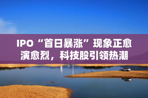 IPO“首日暴涨”现象正愈演愈烈，科技股引领热潮