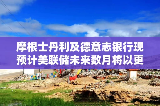 摩根士丹利及德意志银行现预计美联储未来数月将以更快步伐降息