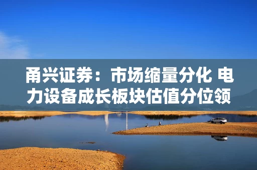 甬兴证券：市场缩量分化 电力设备成长板块估值分位领涨