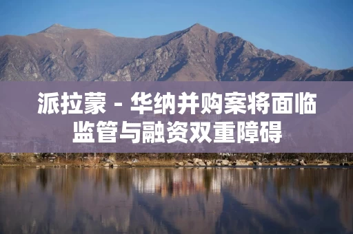 派拉蒙 - 华纳并购案将面临监管与融资双重障碍