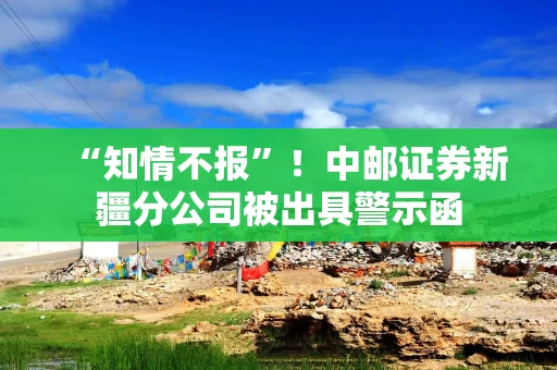 “知情不报”！中邮证券新疆分公司被出具警示函