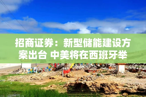 招商证券：新型储能建设方案出台 中美将在西班牙举行会谈