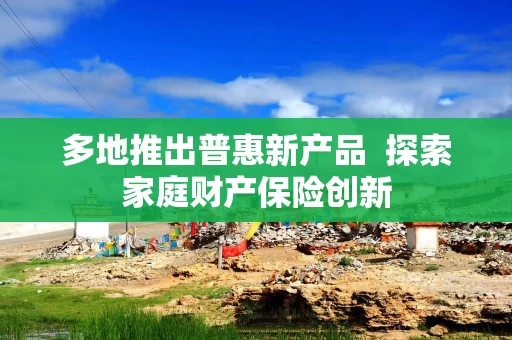 多地推出普惠新产品  探索家庭财产保险创新