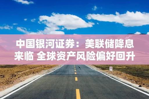 中国银河证券：美联储降息来临 全球资产风险偏好回升