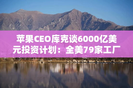 苹果CEO库克谈6000亿美元投资计划：全美79家工厂将从中受益