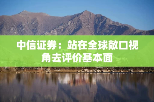 中信证券：站在全球敞口视角去评价基本面