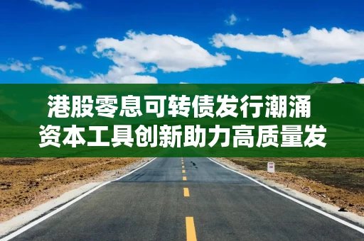 港股零息可转债发行潮涌 资本工具创新助力高质量发展
