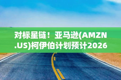 对标星链！亚马逊(AMZN.US)柯伊伯计划预计2026年扩至26国 2028年实现全球覆盖