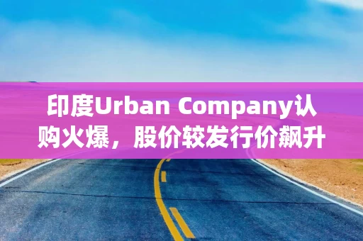 印度Urban Company认购火爆，股价较发行价飙升58%
