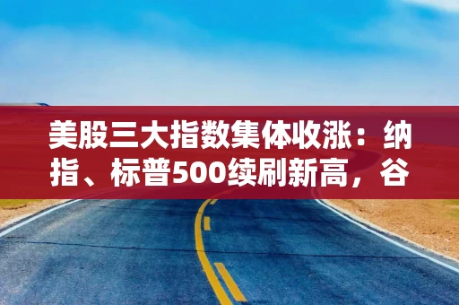 美股三大指数集体收涨：纳指、标普500续刷新高，谷歌市值突破3万亿美元
