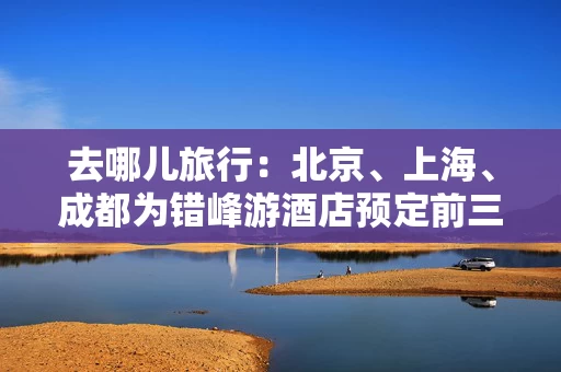 去哪儿旅行：北京、上海、成都为错峰游酒店预定前三城市