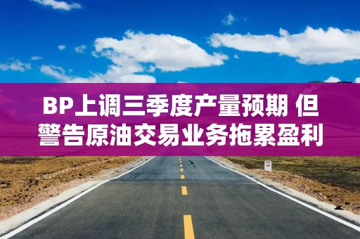 BP上调三季度产量预期 但警告原油交易业务拖累盈利