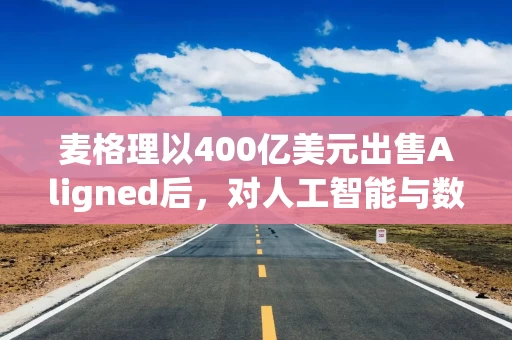 麦格理以400亿美元出售Aligned后，对人工智能与数据中心的未来仍充满信心