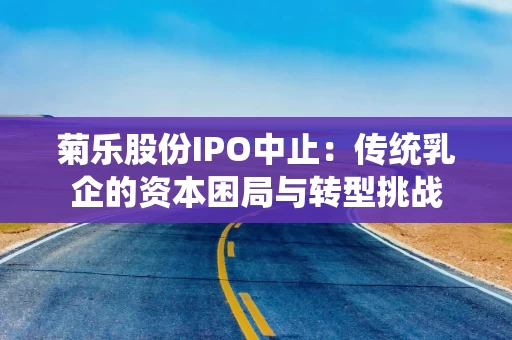 菊乐股份IPO中止：传统乳企的资本困局与转型挑战