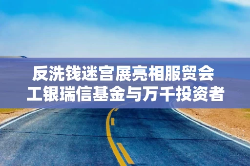 反洗钱迷宫展亮相服贸会 工银瑞信基金与万千投资者共赴新程