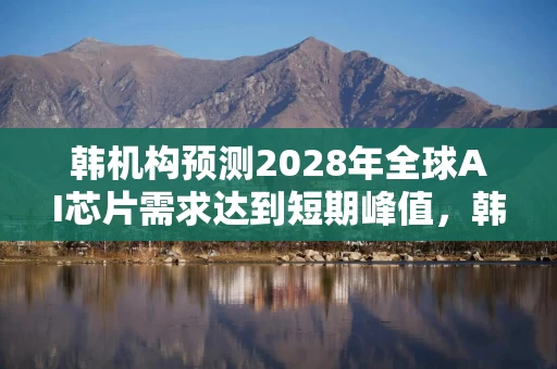 韩机构预测2028年全球AI芯片需求达到短期峰值，韩国芯片销售额或增长一倍