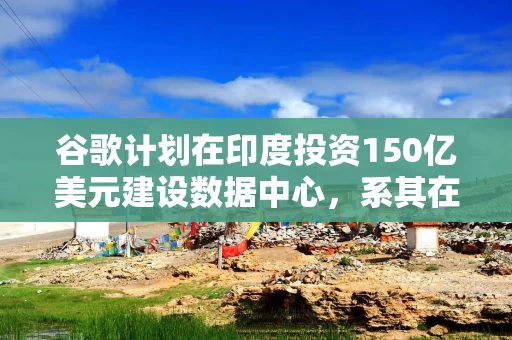 谷歌计划在印度投资150亿美元建设数据中心，系其在印最大投资