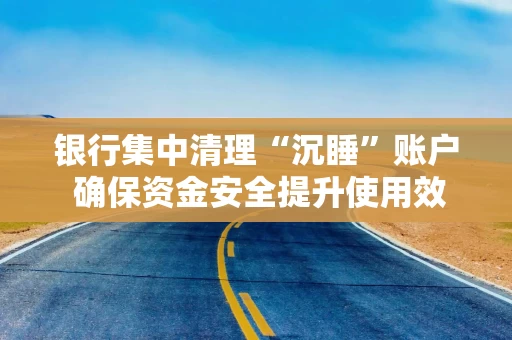 银行集中清理“沉睡”账户 确保资金安全提升使用效率