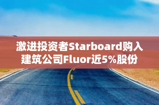 激进投资者Starboard购入建筑公司Fluor近5%股份