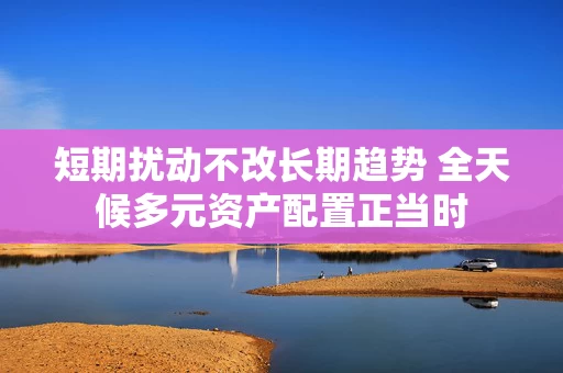 短期扰动不改长期趋势 全天候多元资产配置正当时