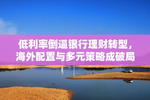 低利率倒逼银行理财转型，海外配置与多元策略成破局关键