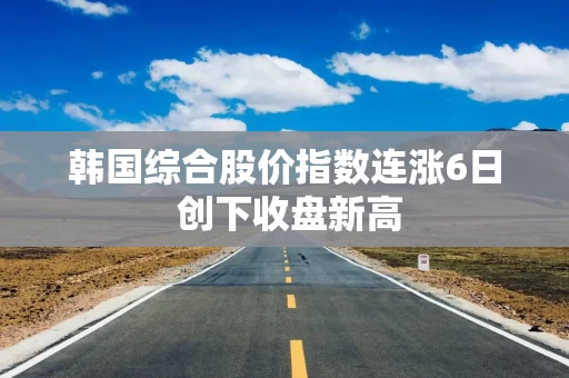 韩国综合股价指数连涨6日 创下收盘新高