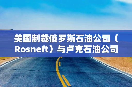 美国制裁俄罗斯石油公司(Rosneft)与卢克石油公司 美国制裁俄罗斯石油公司(Rosneft)与卢克石油公司