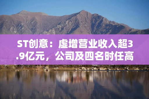 ST创意:虚增营业收入超3.9亿元,公司及四名时任高管被罚800万元 ST创意:虚增营业收入超3.9亿元,公司及四名时任高管被罚800万元