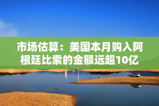 市场估算：美国本月购入阿根廷比索的金额远超10亿美元