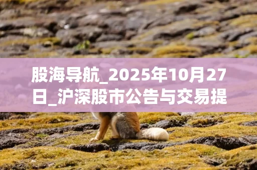 股海导航_2025年10月27日_沪深股市公告与交易提示