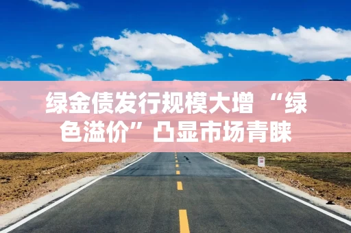 绿金债发行规模大增 “绿色溢价”凸显市场青睐 绿金债发行规模大增 “绿色溢价”凸显市场青睐