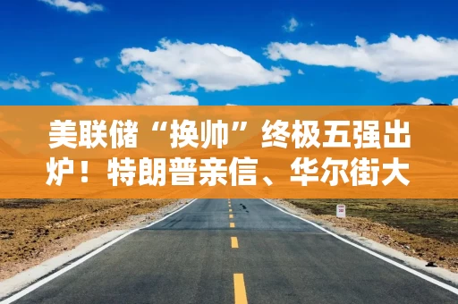 美联储“换帅”终极五强出炉！特朗普亲信、华尔街大佬入围