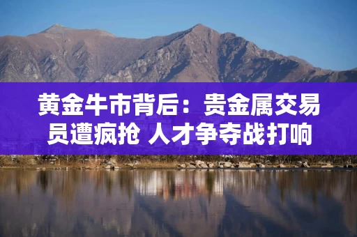 黄金牛市背后：贵金属交易员遭疯抢 人才争夺战打响