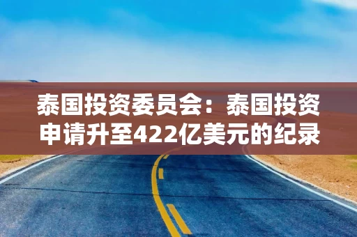 泰国投资委员会：泰国投资申请升至422亿美元的纪录高位